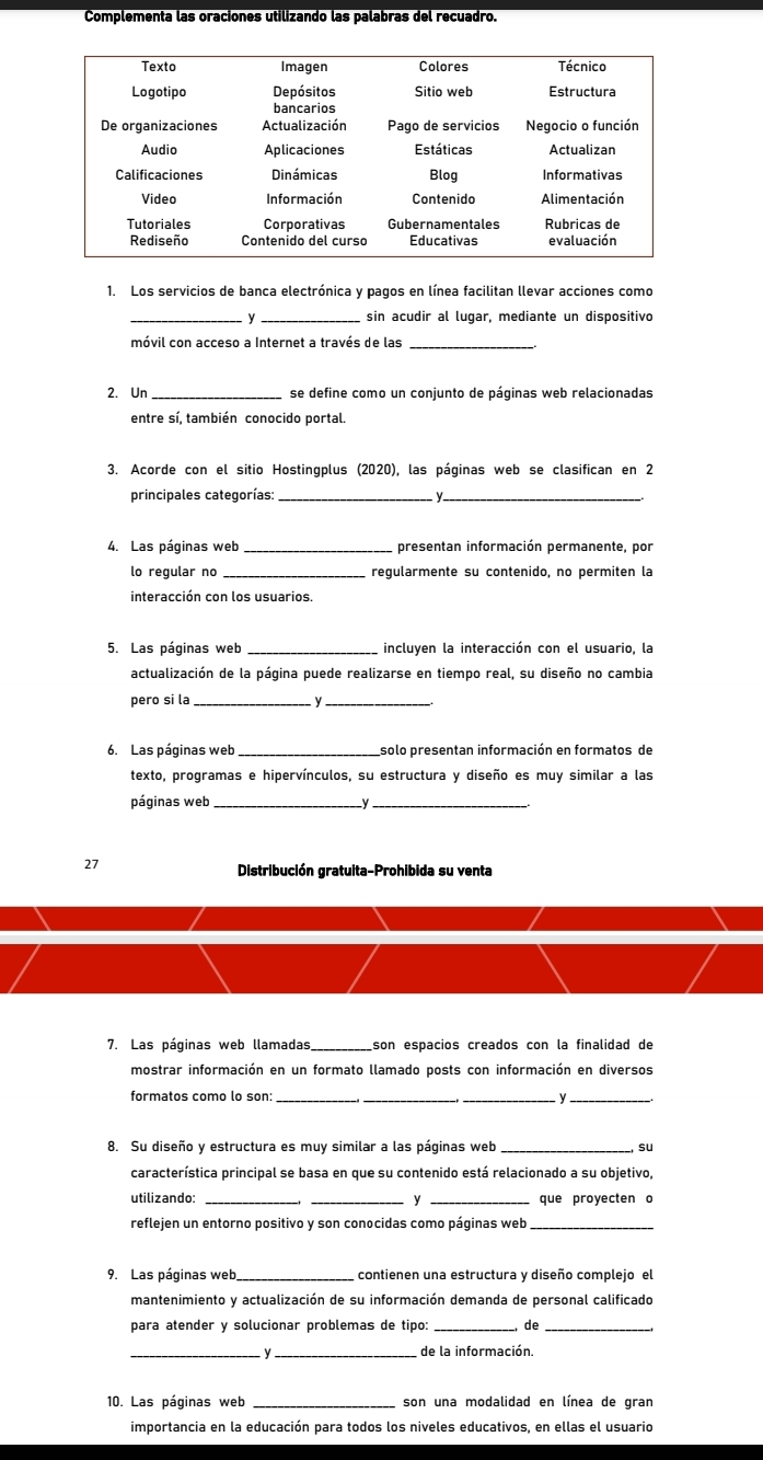 Complementa las oraciones utilizando las palabras del recuadro.
1. Los servicios de banca electrónica y pagos en línea facilitan llevar acciones como
_y _sin acudir al lugar, mediante un dispositivo
móvil con acceso a Internet a través de las_
2. Un _se define como un conjunto de páginas web relacionadas
entre sí, también conocido portal.
3. Acorde con el sitio Hostingplus (2020), las páginas web se clasifican en 2
principales categorías:_
_
4. Las páginas web _presentan información permanente, por
lo regular no _regularmente su contenido, no permiten la
interacción con los usuarios
5. Las páginas web _incluyen la interacción con el usuario, la
actualización de la página puede realizarse en tiempo real, su diseño no cambia
pero si la_
_
6. Las páginas web_ solo presentan información en formatos de
texto, programas e hipervínculos, su estructura y diseño es muy similar a las
páginas web_
_
27
Distribución gratuita-Prohibida su venta
7. Las páginas web llamadas_ son espacios creados con la finalidad de
mostrar información en un formato llamado posts con información en diversos
formatos como lo son ___ y_
8. Su diseño y estructura es muy similar a las páginas web su
característica principal se basa en que su contenido está relacionado a su objetivo,
utilizando: __y _que proyecten o
reflejen un entorno positivo y son conocidas como páginas web_
9. Las páginas web_ contienen una estructura y diseño complejo el
mantenimiento y actualización de su información demanda de personal calificado
para atender y solucionar problemas de tipo: _de_
_y  de la información.
10. Las páginas web _son una modalidad en línea de gran
importancia en la educación para todos los niveles educativos, en ellas el usuario