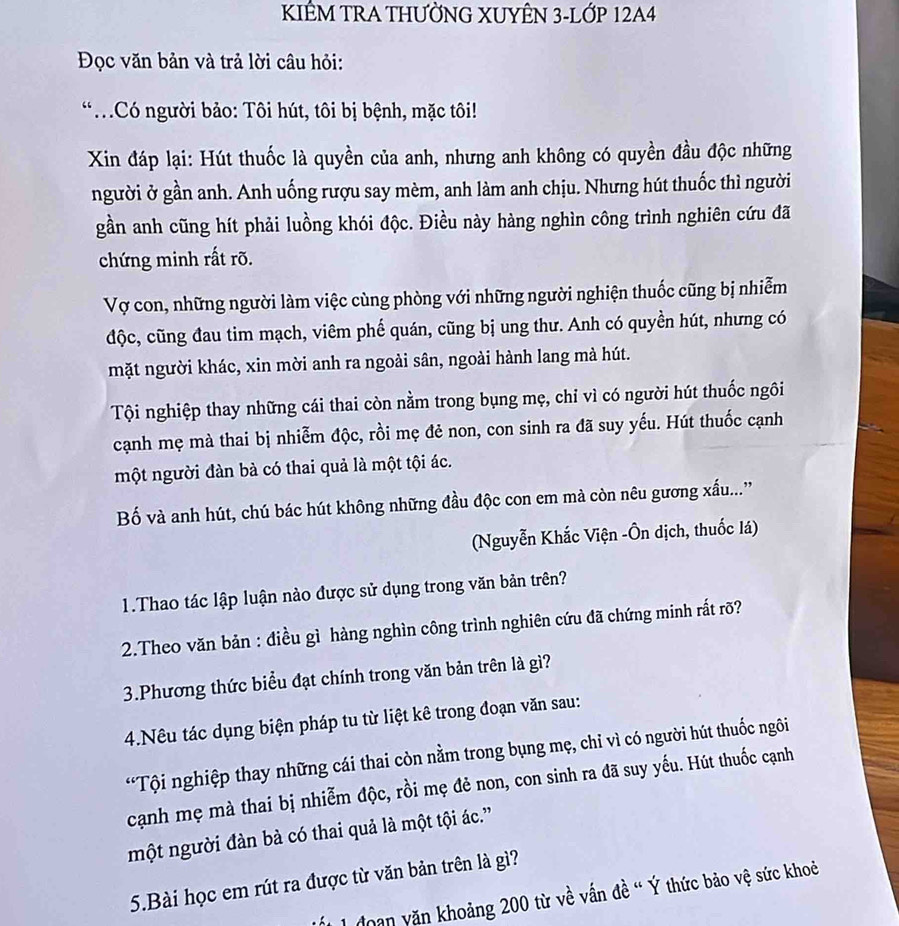 KIÊM TRA THƯỜNG XUYÊN 3-LỚP 12A4
Đọc văn bản và trả lời câu hỏi:
*Có người bảo: Tôi hút, tôi bị bệnh, mặc tôi!
Xin đáp lại: Hút thuốc là quyền của anh, nhưng anh không có quyền đầu độc những
người ở gần anh. Anh uống rượu say mèm, anh làm anh chịu. Nhưng hút thuốc thì người
gần anh cũng hít phải luồng khói độc. Điều này hàng nghìn công trình nghiên cứu đã
chứng minh rất rõ.
Vợ con, những người làm việc cùng phòng với những người nghiện thuốc cũng bị nhiễm
độc, cũng đau tim mạch, viêm phế quán, cũng bị ung thư. Anh có quyền hút, nhưng có
mặt người khác, xin mời anh ra ngoài sân, ngoài hành lang mà hút.
Tội nghiệp thay những cái thai còn nằm trong bụng mẹ, chỉ vì có người hút thuốc ngôi
cạnh mẹ mà thai bị nhiễm độc, rồi mẹ đẻ non, con sinh ra đã suy yếu. Hút thuốc cạnh
một người đàn bà có thai quả là một tội ác.
Bố và anh hút, chú bác hút không những đầu độc con em mà còn nêu gương xấu...'
(Nguyễn Khắc Viện -Ôn dịch, thuốc lá)
1.Thao tác lập luận nào được sử dụng trong văn bản trên?
2.Theo văn bản : điều gì hàng nghìn công trình nghiên cứu đã chứng minh rất rõ?
3.Phương thức biểu đạt chính trong văn bản trên là gì?
4.Nêu tác dụng biện pháp tu từ liệt kê trong đoạn văn sau:
*Tội nghiệp thay những cái thai còn nằm trong bụng mẹ, chỉ vì có người hút thuốc ngôi
cạnh mẹ mà thai bị nhiễm độc, rồi mẹ đẻ non, con sinh ra đã suy yếu. Hút thuốc cạnh
một người đàn bà có thai quả là một tội ác.”
5.Bài học em rút ra được từ văn bản trên là gì?
1 doan yăn khoảng 200 từ về vấn đề “ Ý thức bảo vệ sức khoẻ