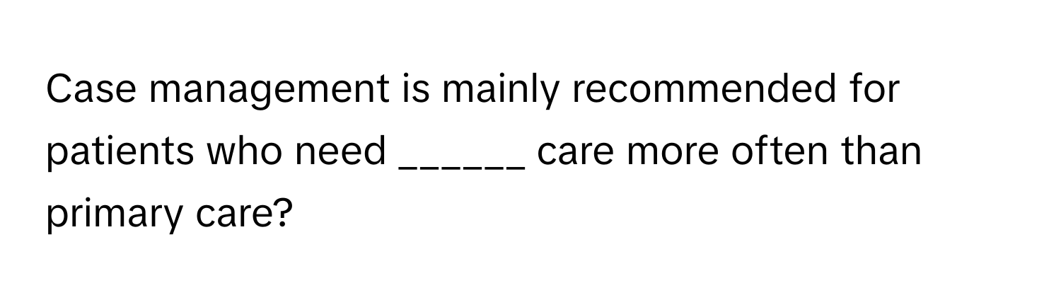 Case management is mainly recommended for patients who need ______ care more often than primary care?