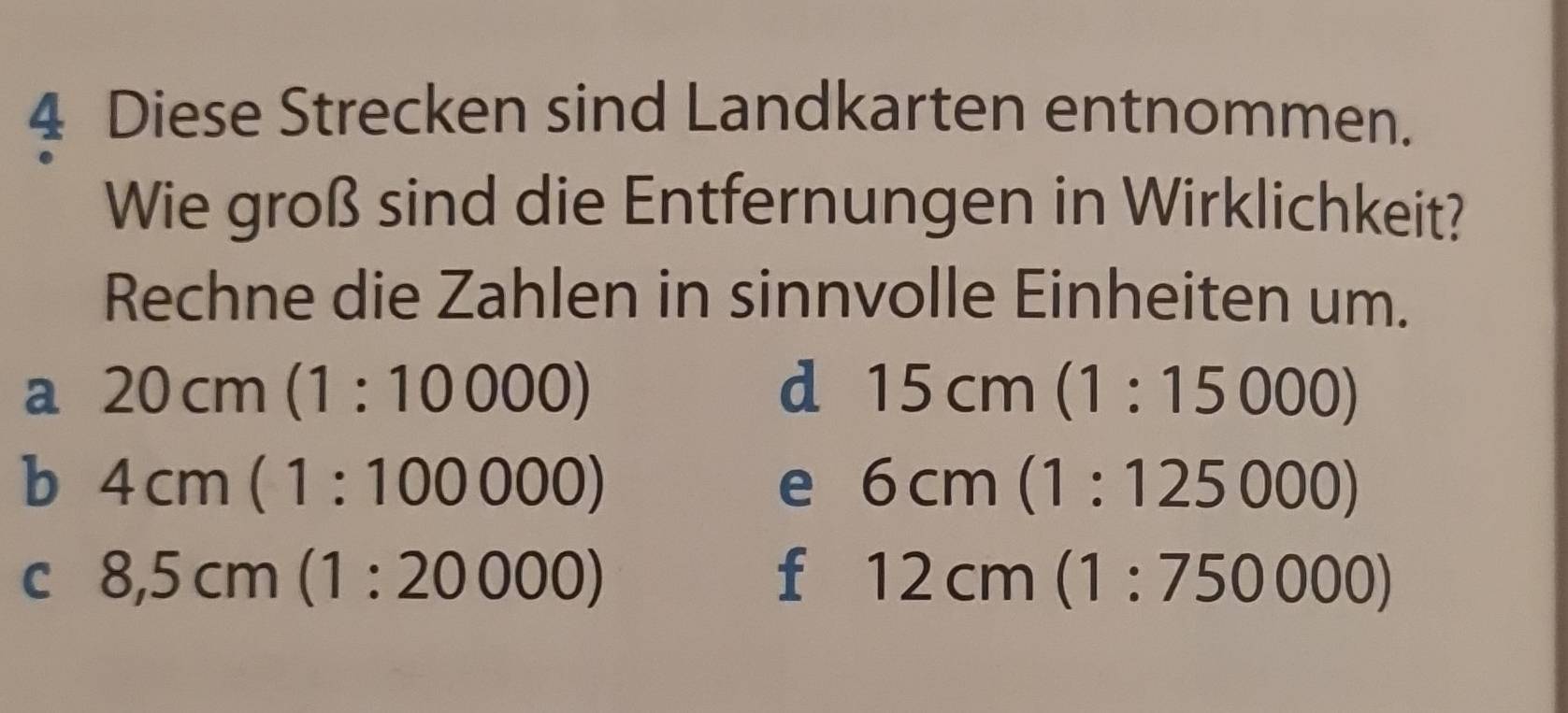 Diese Strecken sind Landkarten entnommen. 
Wie groß sind die Entfernungen in Wirklichkeit? 
Rechne die Zahlen in sinnvolle Einheiten um. 
a 20cm(1:10000)
d 15cm(1:15000)
b 4cm(1:100000)
e 6cm(1:125000)
C 8,5cm(1:20000)
f 12cm(1:750000)