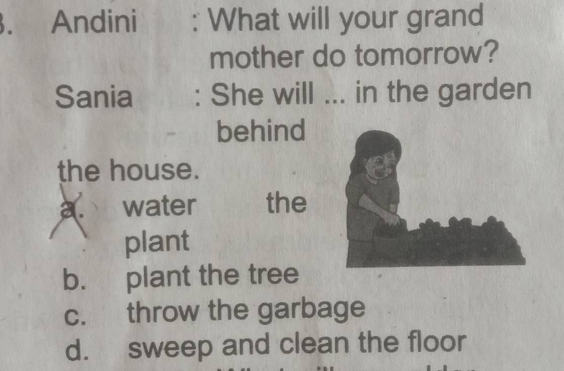 Andini : What will your grand
mother do tomorrow?
Sania : She will ... in the garden
behind
the house.
a. water the
plant
b. plant the tree
c. throw the garbage
d. sweep and clean the floor