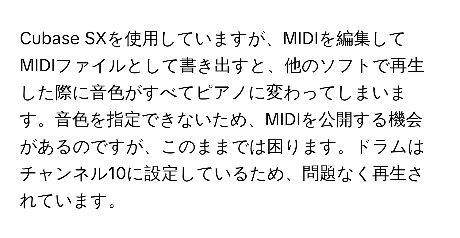 Cubase SXを使用していますが、MIDIを編集してMIDIファイルとして書き出すと、他のソフトで再生した際に音色がすべてピアノに変わってしまいます。音色を指定できないため、MIDIを公開する機会があるのですが、このままでは困ります。ドラムはチャンネル10に設定しているため、問題なく再生されています。