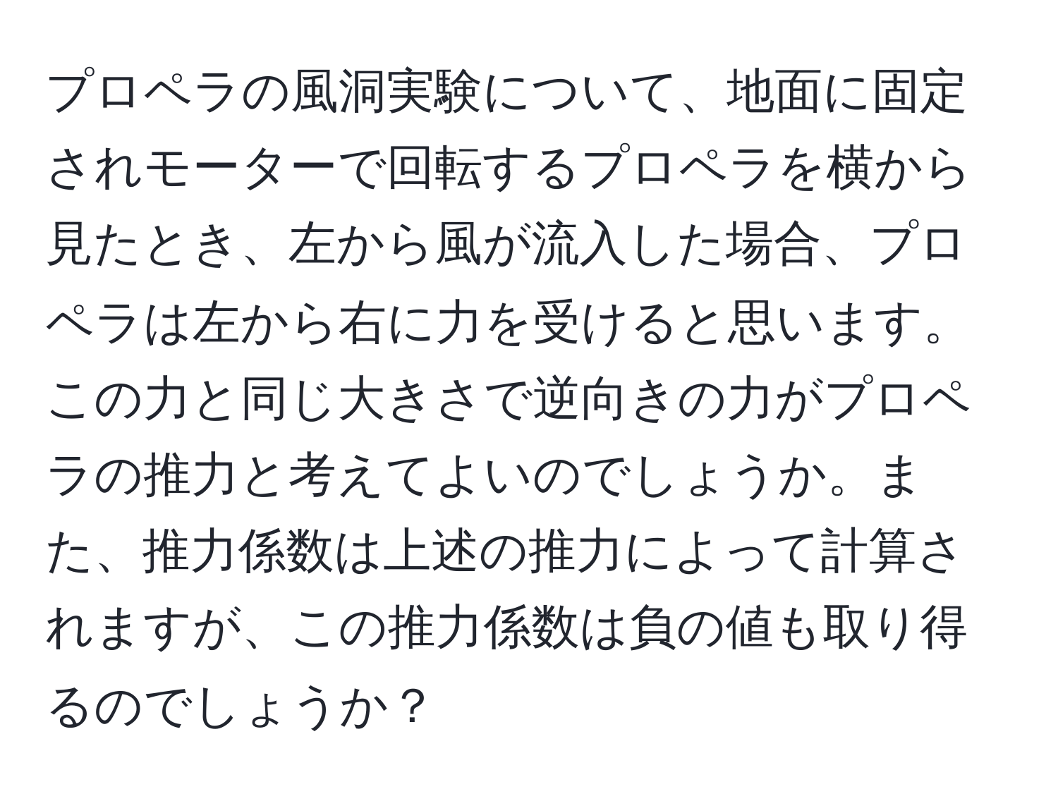 プロペラの風洞実験について、地面に固定されモーターで回転するプロペラを横から見たとき、左から風が流入した場合、プロペラは左から右に力を受けると思います。この力と同じ大きさで逆向きの力がプロペラの推力と考えてよいのでしょうか。また、推力係数は上述の推力によって計算されますが、この推力係数は負の値も取り得るのでしょうか？