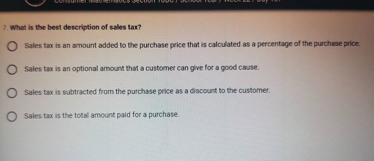 What is the best description of sales tax?
Sales tax is an amount added to the purchase price that is calculated as a percentage of the purchase price.
Sales tax is an optional amount that a customer can give for a good cause.
Sales tax is subtracted from the purchase price as a discount to the customer.
Sales tax is the total amount paid for a purchase.