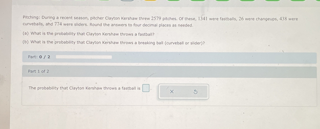 Pitching: During a recent season, pitcher Clayton Kershaw threw 2579 pitches. Of these, 1341 were fastballs, 26 were changeups, 438 were 
curveballs, and 774 were sliders. Round the answers to four decimal places as needed. 
(a) What is the probability that Clayton Kershaw throws a fastball? 
(b) What is the probability that Clayton Kershaw throws a breaking ball (curveball or slider)? 
Part: 0 / 2 
Part 1 of 2 
The probability that Clayton Kershaw throws a fastball is □. × 5