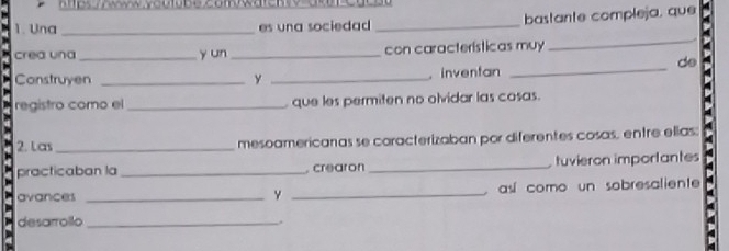 1ps Thwww ycutube comwaren 
1. Una _es una sociedad _bastante compleja, que 
crea una _y un _con características muy 
_ 
de 
Construyen _y _. inventan_ 
registro como el _ que les permiten no olvidar las cosas. 
2. Las _mesoamericanas se caracterizaban por diferentes cosas, entre ellias; 
practicaban la _, crearon_ tuvieron importantes 
avances _Y _así como un sobresaliente 
desarrollo _.