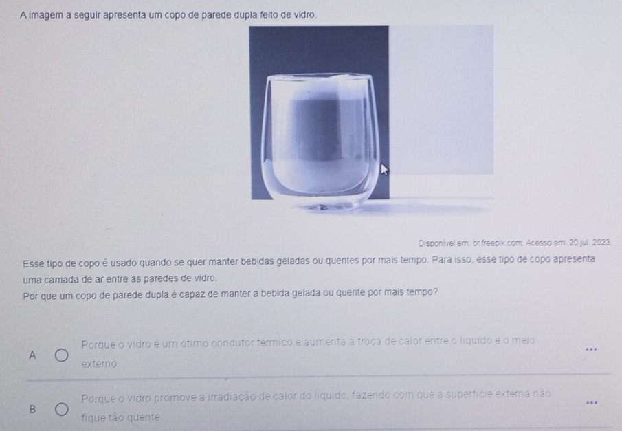 A imagem a seguir apresenta um copo de parede dupla feito de vidro.
Disponível em: br.freepik.com. Acesso em: 20 jul. 2023.
Esse tipo de copo é usado quando se quer manter bebidas geladas ou quentes por mais tempo. Para isso, esse tipo de copo apresenta
uma camada de ar entre as paredes de vidro.
Por que um copo de parede dupla é capaz de manter a bebida gelada ou quente por mais tempo?
Porque o vidro é um ótimo condutor térmico e aumenta a troca de calor entre o líquido e o meio
A
externo.
Porque o vidro promove a irradiação de calor do líquido, fazendo com que a superfície externa não
..
B
fique tão quente.