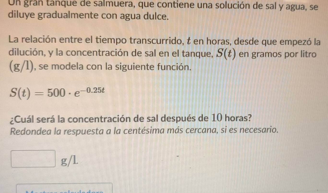 Un gran tanque de salmuera, que contiene una solución de sal y agua, se 
diluye gradualmente con agua dulce. 
La relación entre el tiempo transcurrido, t en horas, desde que empezó la 
dilución, y la concentración de sal en el tanque, S(t) en gramos por litro
(g/1), se modela con la siguiente función.
S(t)=500· e^(-0.25t)
¿Cuál será la concentración de sal después de 10 horas? 
Redondea la respuesta a la centésima más cercana, si es necesario.
□° g