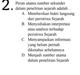 Peran utama sumber sekunder
2. dalam penelitian sejarah adalah….
A. Memberikan bukti langsung
dari peristiwa Sejarah
B. Menyediakan interpretasi
atau analisis terhadap
peristiwa Sejarah
C. Menyampaikan informasi
yang belum pernah
diketahui sebelumnya
D. Menjadi sumber utama
dalam penelitian Sejarah