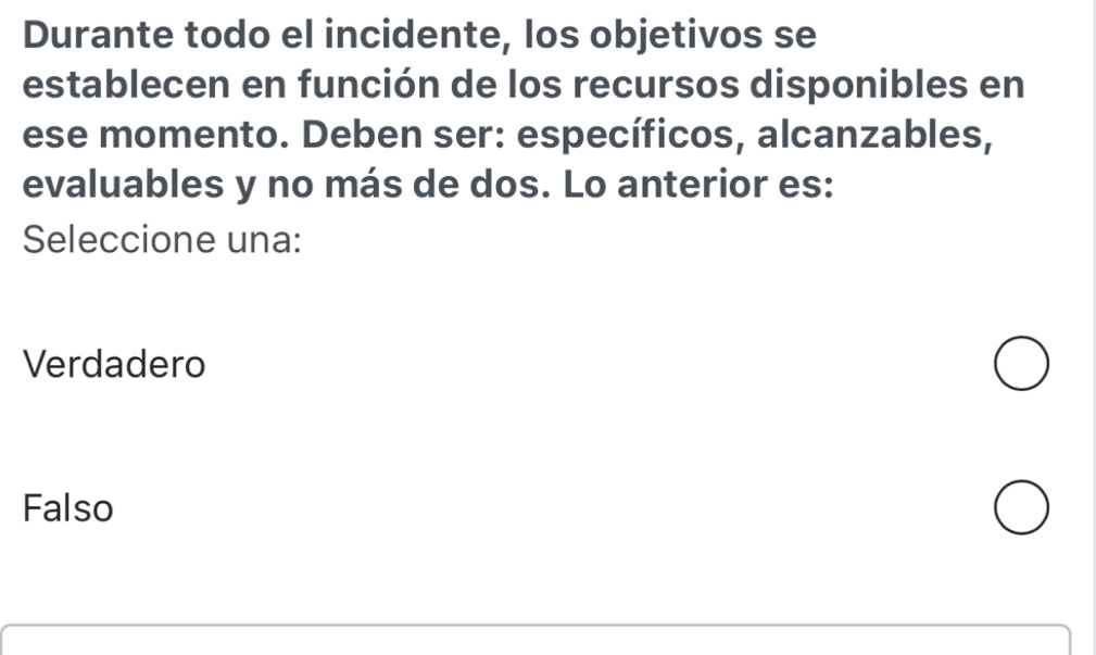 Durante todo el incidente, los objetivos se
establecen en función de los recursos disponibles en
ese momento. Deben ser: específicos, alcanzables,
evaluables y no más de dos. Lo anterior es:
Seleccione una:
Verdadero
Falso