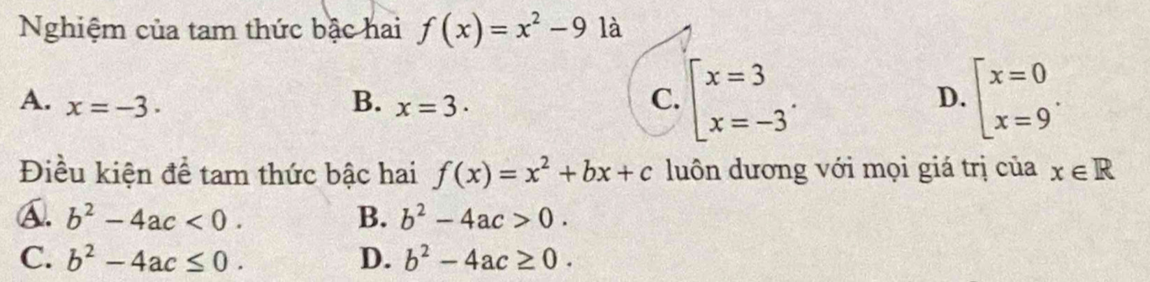 Nghiệm của tam thức bậc hai f(x)=x^2-9 là
A. x=-3. B. x=3. C. beginarrayl x=3 x=-3endarray.. beginarrayl x=0 x=9endarray.. 
D.
Điều kiện để tam thức bậc hai f(x)=x^2+bx+c luôn dương với mọi giá trị của x∈ R
A. b^2-4ac<0</tex>. B. b^2-4ac>0.
C. b^2-4ac≤ 0. D. b^2-4ac≥ 0.