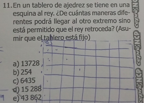 En un tablero de ajedrez se tiene en una
esquina al rey. ¿De cuántas maneras dife-
rentes podrá llegar al otro extremo sino
está permitido que el rey retroceda? (Asu-
mir que el tablero está fijo)
a) 13728
b) 254
c) 6435
d) 15 288
e) 43 862