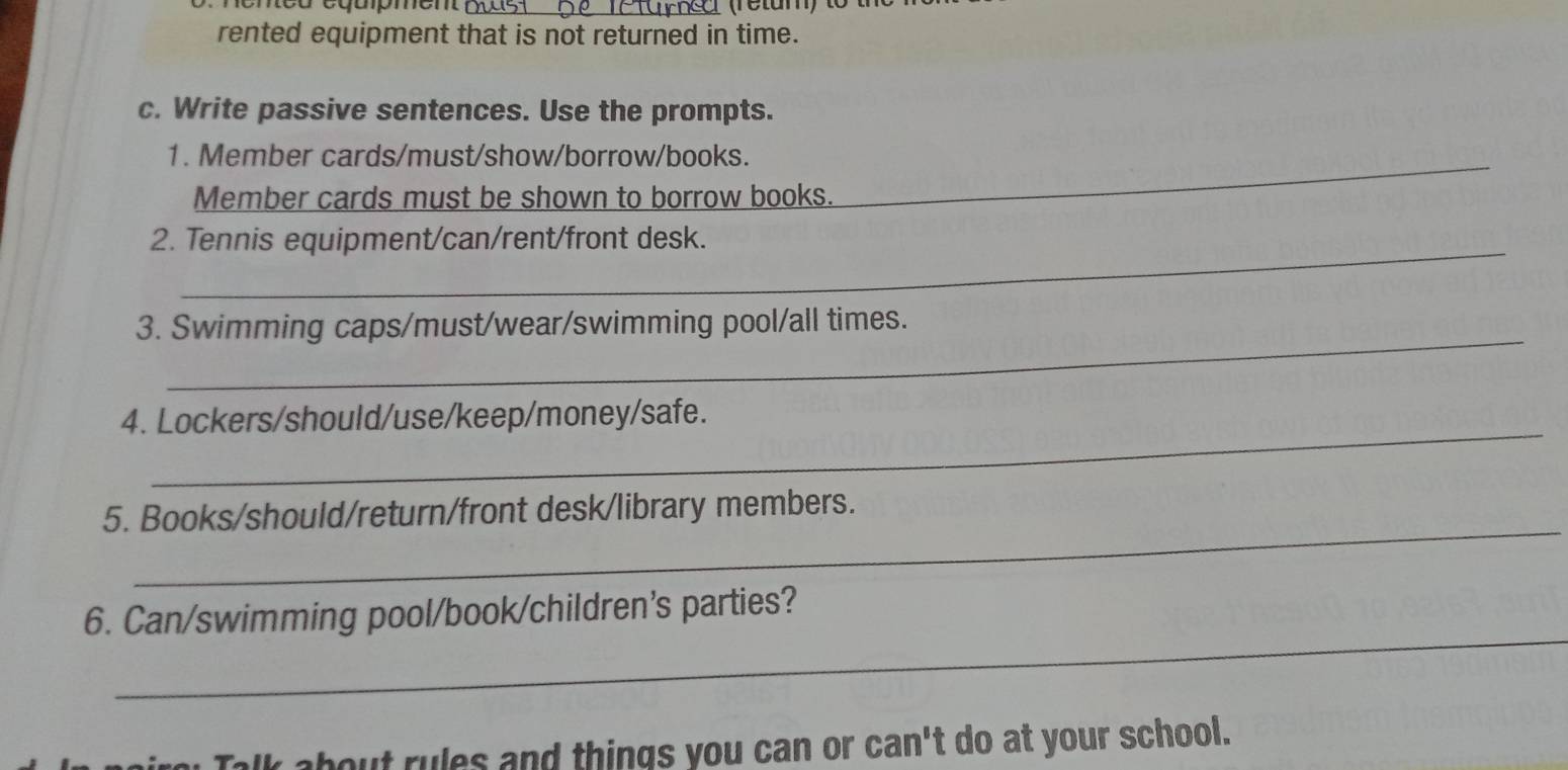 eneo eqapmen_ 
rented equipment that is not returned in time. 
c. Write passive sentences. Use the prompts. 
1. Member cards/must/show/borrow/books._ 
Member cards must be shown to borrow books. 
_ 
2. Tennis equipment/can/rent/front desk. 
_ 
3. Swimming caps/must/wear/swimming pool/all times. 
_ 
4. Lockers/should/use/keep/money/safe. 
_ 
5. Books/should/return/front desk/library members. 
_ 
6. Can/swimming pool/book/children's parties? 
Talk about rules and things you can or can't do at your school.