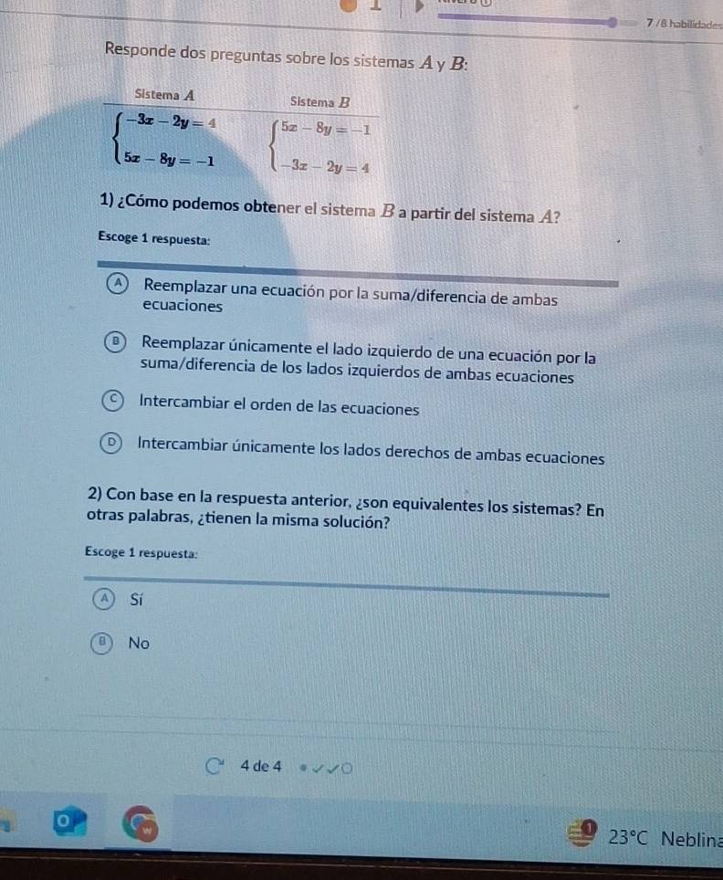 7 /8 habilidades
Responde dos preguntas sobre los sistemas A y B:
1) ¿Cómo podemos obtener el sistema B a partir del sistema A?
Escoge 1 respuesta:
A) Reemplazar una ecuación por la suma/diferencia de ambas
ecuaciones
Reemplazar únicamente el lado izquierdo de una ecuación por la
suma/diferencia de los lados izquierdos de ambas ecuaciones
Intercambiar el orden de las ecuaciones
Intercambiar únicamente los lados derechos de ambas ecuaciones
2) Con base en la respuesta anterior, ¿son equivalentes los sistemas? En
otras palabras, ¿tienen la misma solución?
Escoge 1 respuesta:
Sí
No
4 de 4
23°C Neblina