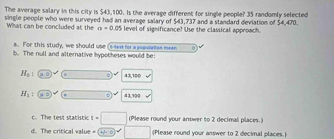 The average salary in this city is $43,100. Is the average different for single people? 35 randomly selected
single people who were surveyed had an average salary of $43,737 and a standard deviation of $4,470.
What can be concluded at the alpha =0.05 level of significance? Use the classical approach.
a. For this study, we should use (t-test for a population mean 。
b. The null and alternative hypotheses would be:
H_0 : overline mu C)surd ( = □° 2 43,100
H_1 : mu overline  。 43,100 V
c. The test statistic t=□ (Please round your answer to 2 decimal places.)
d. The critical value = =□ (Please round your answer to 2 decimal places.)