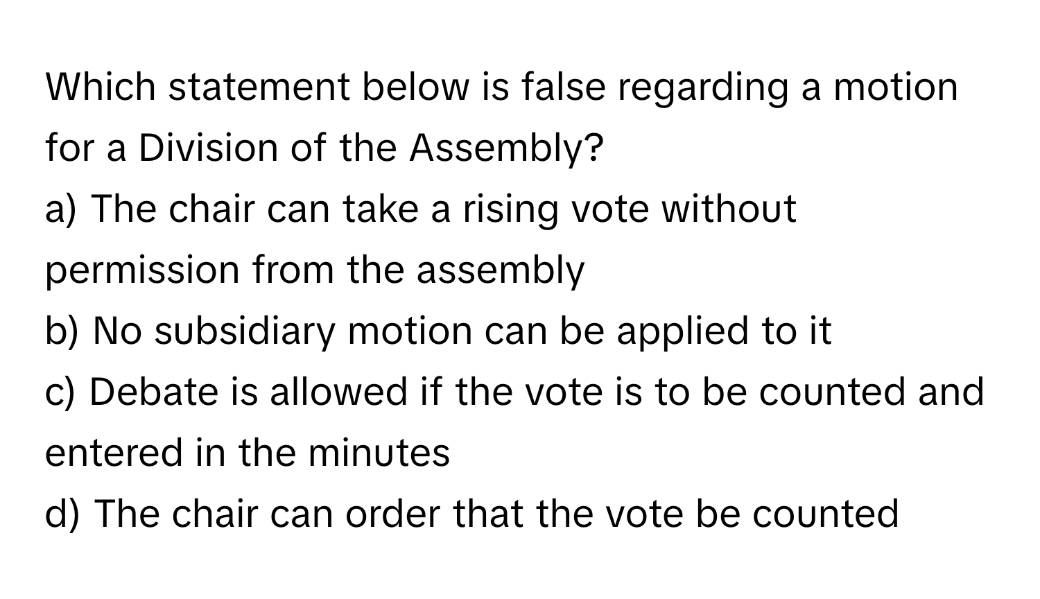 Which statement below is false regarding a motion for a Division of the Assembly?

a) The chair can take a rising vote without permission from the assembly
b) No subsidiary motion can be applied to it
c) Debate is allowed if the vote is to be counted and entered in the minutes
d) The chair can order that the vote be counted