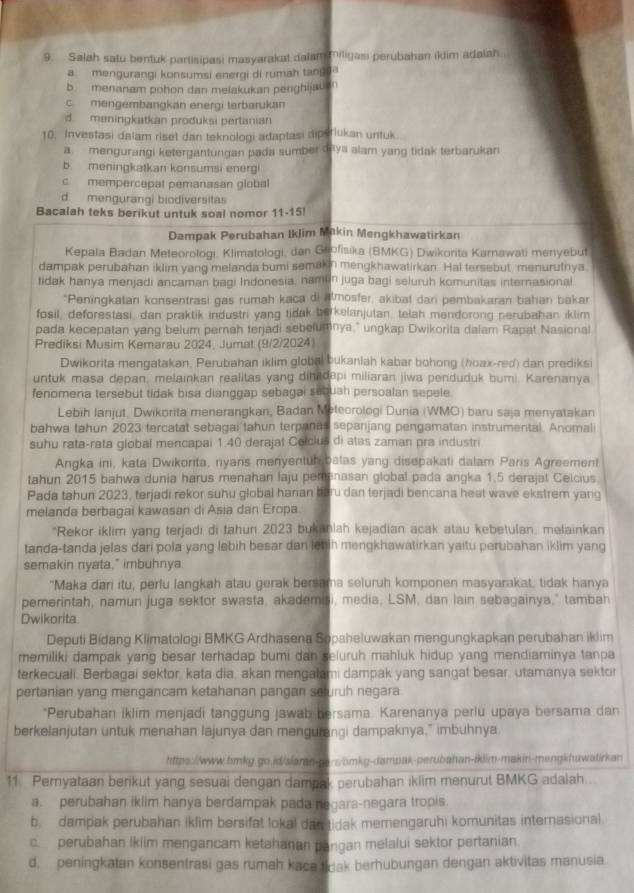 Salah satu bentuk partisipasi masyarakat dalam miligasi perubahan iklim adalah.
a mengurangi konsumsi energi di rumah tang a
b. menanam pohon dan melakukan penghijauan
c mengembangkan energi terbarukan
d meningkatkan produksi pertanian
10. Investasi dalam riset dan teknologi adaptasi dipsrlukan untuk
a mengurangi ketergantungan pada sumber daya alam yang tidak terbarukan
b meningkatkan konsumsi energi
c. mempercepat pemanasan global
d. mengurangi biodiversitas
Bacalah teks berikut untuk soal nomor 11-15!
Dampak Perubahan IkJim Makin Mengkhawatirkan
Kepala Badan Meteorologi, Klimatologi, dan Geofisika (BMKG) Dwikorita Karnawati menyebut
dampak perubahan iklim yang melanda bumi semakin mengkhawatirkan. Hal tersebut, menurutnya.
tidak hanya menjadi ancaman bagi Indonesia, namun juga bagi seluruh komunitas internasional
*Peningkatan konsentrasi gas rumah kaca di almosfer, akibat dari pembakaran bahan bakar
fosil, deforestasi, dan praktik industri yang tidak borkelanjutan, telah mendorong perubahan iklim
pada kecepatan yang belum pernah terjadi sebelumnya," ungkap Dwikorita dalam Rapat Nasional
Prediksi Musim Kemarau 2024, Jumat (9/2/2024)
Dwikorita mengatakan, Perubahan iklim global bukanlah kabar bohong (hoax-red) dan prediksi
untuk masa depan, melainkan realitas yang dihadapi miliaran jiwa penduduk bumi. Karenanya
fenomena tersebut tidak bisa dianggap sebagai sebuah persoalan sepele
Lebih Ianjut. Dwikorita menerangkan, Badan Meteorologi Dunia (WMO) baru saja menyatakan
bahwa tahun 2023 tercatat sebagai tahun terpanas sepanjang pengamatan instrumental. Anomal
suhu rata-rata global mencapai 1.40 derajat Colcius di atas zaman pra industri
Angka ini, kata Dwikonta, nyans menyentuh batas yang disepakati dalam Paris Agreement
tahun 2015 bahwa dunia harus menahan laju pemanasan global pada angka 1.5 derajat Celcius.
Pada tahun 2023, terjadi rekor suhu global harian baru dan terjadi bencana heat wave ekstrem yang
melanda berbagai kawasan di Asia dan Eropa.
*Rekor iklim yang terjadi di tahun 2023 bukaniah kejadian acak atau kebetulan, melainkan
tanda-tanda jelas dari pola yang lebih besar dan let ih mengkhawatirkan yaitu perubahan iklim yang
semakin nyata," imbuhnya
"Maka dari itu, perfu langkah atau gerak bersama seluruh komponen masyarakat, tidak hanya
pemerintah, namun juga sektor swasta, akademisi, media, LSM, dan lain sebagainya," tambah
Dwikorita
Deputi Bidang Klimatologi BMKG Ardhasena Sopaheluwakan mengungkapkan perubahan iklim
memiliki dampak yang besar terhadap bumi dan seluruh mahluk hidup yang mendiaminya tanpa
terkecuali. Berbagai sektor, kata dia, akan mengatami dampak yang sangat besar, utamanya sektor
pertanian yang mengancam ketahanan pangan seuruh negara
*Perubahan iklim menjadi tanggung jawab bersama. Karenanya perlu upaya bersama dan
berkelanjutan untuk menahan lajunya dan mengurangi dampaknya," imbuhnya
https://www.bmkg.go.id/siaran-pars/bmkg-dampak-perubahan-iklim-makin-mengkhawatirkan
11 Pemyataan berikut yang sesuai dengan dampak perubahan iklim menurut BMKG adaiah
a. perubahan iklim hanya berdampak pada negara-negara tropis.
b dampak perubahan iklim bersifat lokal dan tidak memengaruhi komunitas internasional
c. perubahan iklim mengancam ketahanan pangan melalui sektor pertanian
d. peningkatan konsentrasi gas rumah kaca tidak berhubungan dengan aktivitas manusia.