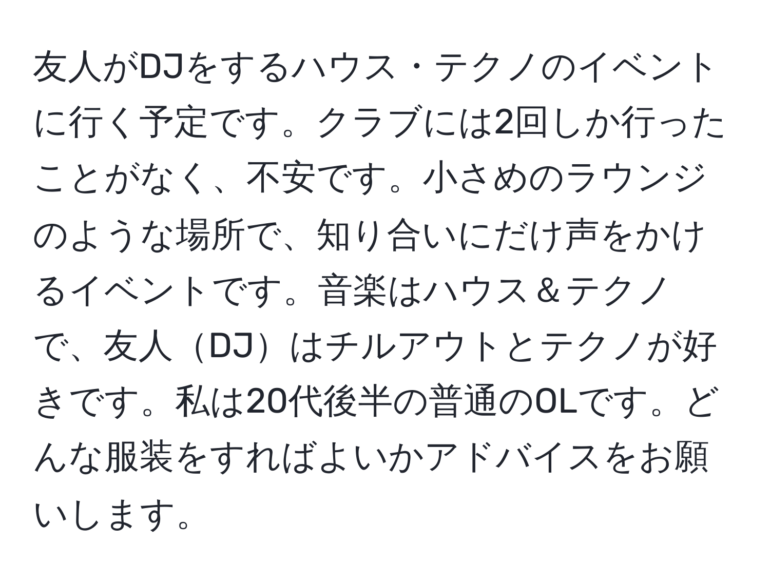 友人がDJをするハウス・テクノのイベントに行く予定です。クラブには2回しか行ったことがなく、不安です。小さめのラウンジのような場所で、知り合いにだけ声をかけるイベントです。音楽はハウス＆テクノで、友人DJはチルアウトとテクノが好きです。私は20代後半の普通のOLです。どんな服装をすればよいかアドバイスをお願いします。