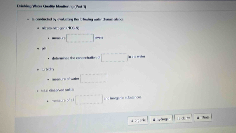 Drinking Water Quality Monitoring (Part 1) 
ls conducted by evaluating the following water characteristics: 
e nitrate-nitrogen (NO3-N) 
measure □ lovolu. pH 
determines the concentration of □ in the water 
o turbidity 
measure of water □^^circ  
o total dissolved solids 
measure of all □ and inorganic substances 
:: organic :: hydrogen :: clarity 1 nitrate