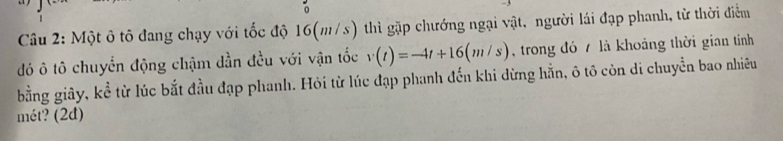 Một ô tô đang chạy với tốc độ 16(m/s) thì gặp chướng ngại vật, người lái đạp phanh, từ thời điểm 
đó ô tô chuyển động chậm dần đều với vận tốc v(t)=-4t+16(m/s) trong đó 7 là khoảng thời gian tính 
bằng giây, kể từ lúc bắt đầu đạp phanh. Hỏi từ lúc đạp phanh đến khi dừng hẵn, ô tô còn di chuyển bao nhiêu 
mét? (2đ)