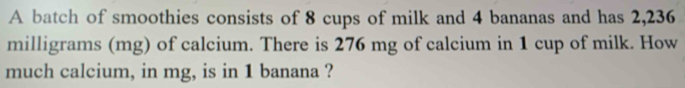 A batch of smoothies consists of 8 cups of milk and 4 bananas and has 2,236
milligrams (mg) of calcium. There is 276 mg of calcium in 1 cup of milk. How 
much calcium, in mg, is in 1 banana ?