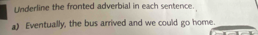 Underline the fronted adverbial in each sentence. 
a) Eventually, the bus arrived and we could go home.