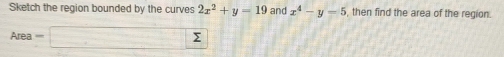 Sketch the region bounded by the curves 2x^2+y-19 and x^4-y=5 , then find the area of the region.
Area=□