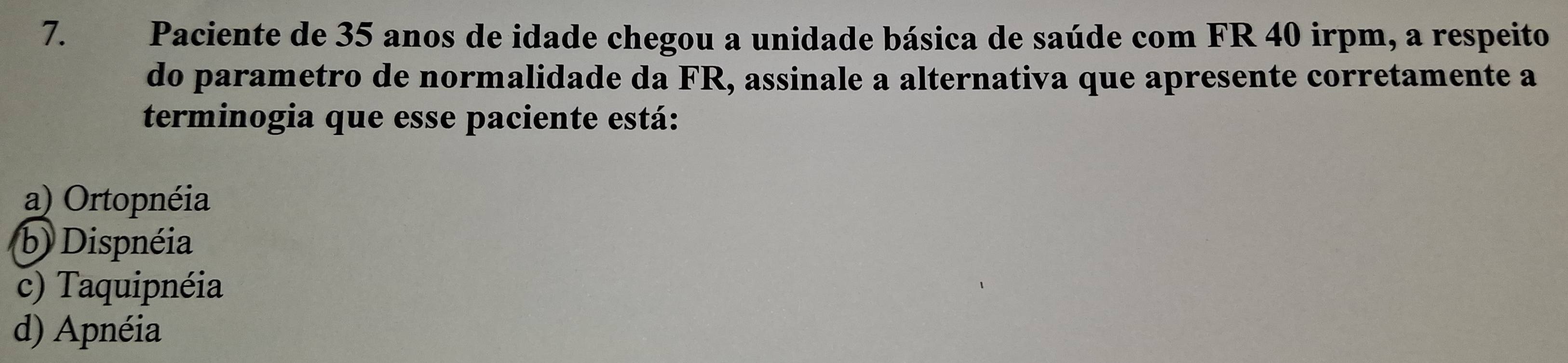 Paciente de 35 anos de idade chegou a unidade básica de saúde com FR 40 irpm, a respeito
do parametro de normalidade da FR, assinale a alternativa que apresente corretamente a
terminogia que esse paciente está:
a) Ortopnéia
b) Dispnéia
c) Taquipnéia
d) Apnéia