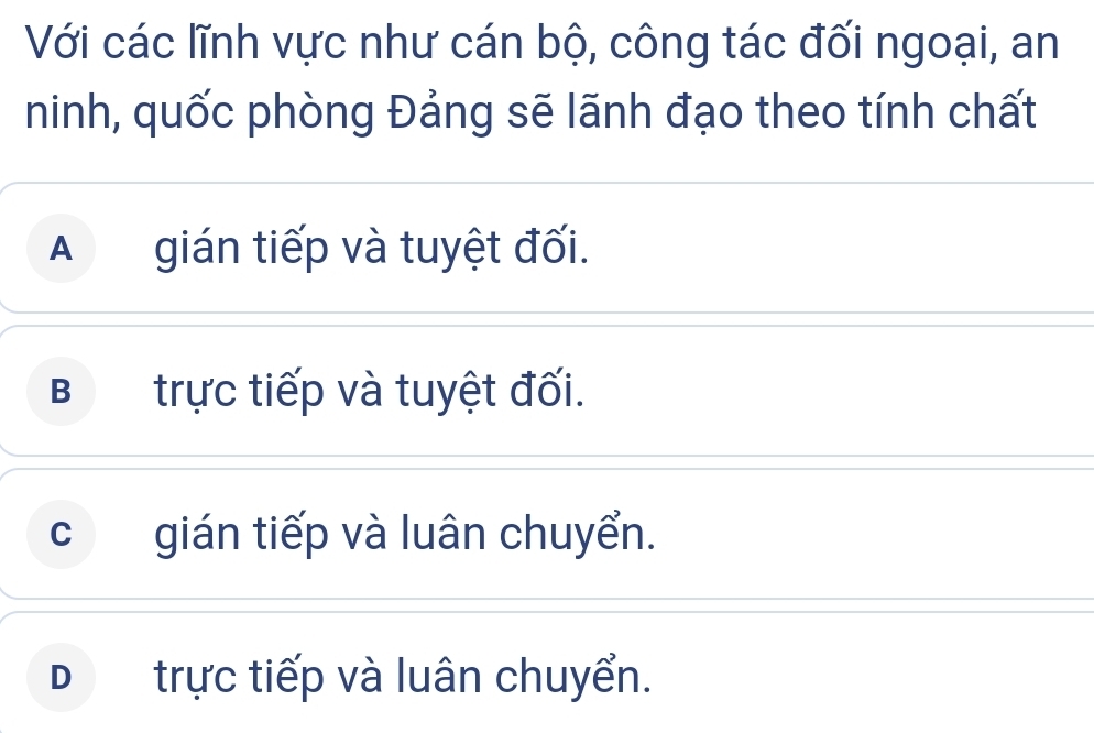 Với các lĩnh vực như cán bộ, công tác đối ngoại, an
ninh, quốc phòng Đảng sẽ lãnh đạo theo tính chất
A gián tiếp và tuyệt đối.
B trực tiếp và tuyệt đối.
cgián tiếp và luân chuyển.
D£ trực tiếp và luân chuyển.