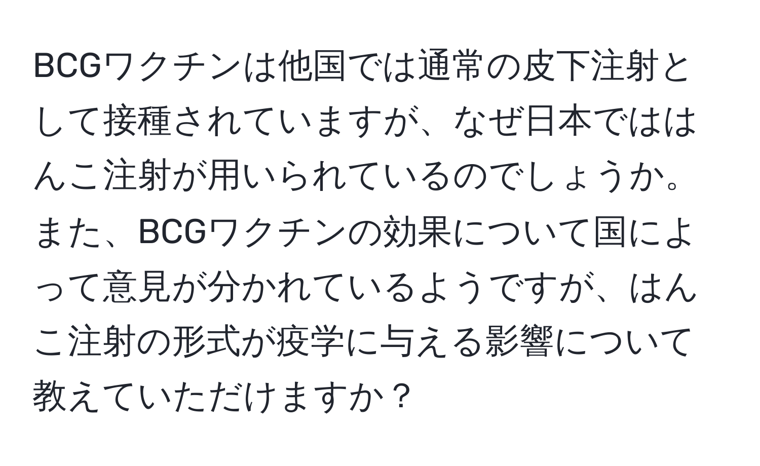 BCGワクチンは他国では通常の皮下注射として接種されていますが、なぜ日本でははんこ注射が用いられているのでしょうか。また、BCGワクチンの効果について国によって意見が分かれているようですが、はんこ注射の形式が疫学に与える影響について教えていただけますか？