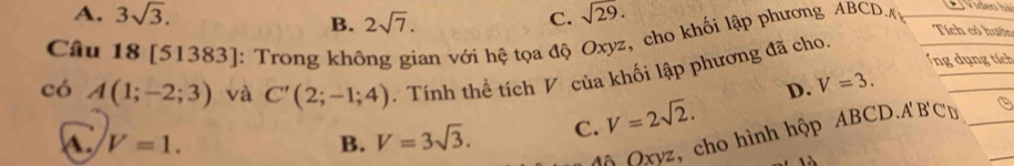 B.
A. 3sqrt(3). 2sqrt(7). C. sqrt(29). Tích có hướn
Câu 18 [51383]: Trong không gian với hệ tọa độ Oxyz, cho khối lập phương ABCD.
Ứng dụng tích
có A(1;-2;3) và C'(2;-1;4). Tính thể tích V của khối lập phương đã cho.
D. V=3.
a V=1.
B. V=3sqrt(3). C. V=2sqrt(2). 
*ã Oxyz, cho hình hộp ABCD. A'B'C' D