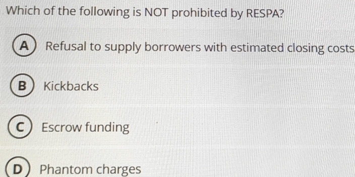 Which of the following is NOT prohibited by RESPA?
A  Refusal to supply borrowers with estimated closing costs
B Kickbacks
CEscrow funding
D Phantom charges