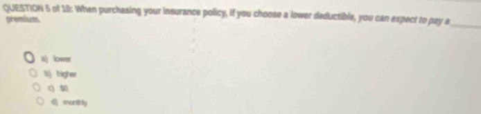 of 10: When purchasing your insurance policy, if you choose a lower deductible, you can expect to pay a_
premium
a) lower
li) higher
q
d) morthly