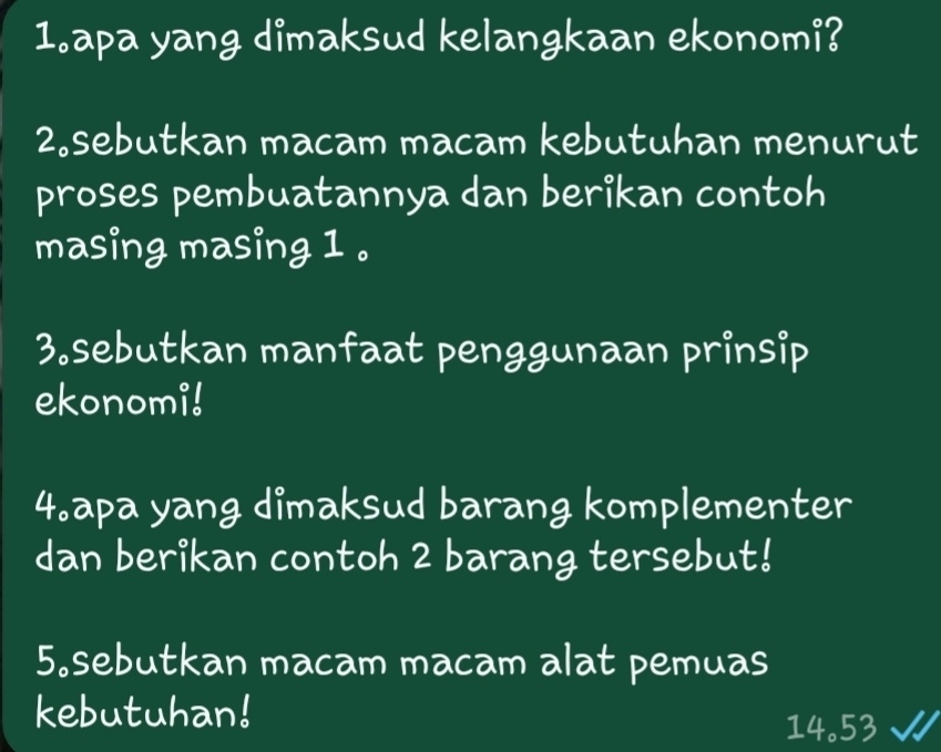 apa yang dimaksud kelangkaan ekonomi? 
2.sebutkan macam macam kebutuhan menurut 
proses pembuatannya dan berikan contoh 
masing masing 1. 
3.sebutkan manfaat penggunaan prinsip 
ekonomi! 
4.apa yang dimaksud barang komplementer 
dan berikan contoh 2 barang tersebut! 
5。sebutkan macam macam alat pemuas 
kebutuhan!
14.53 √