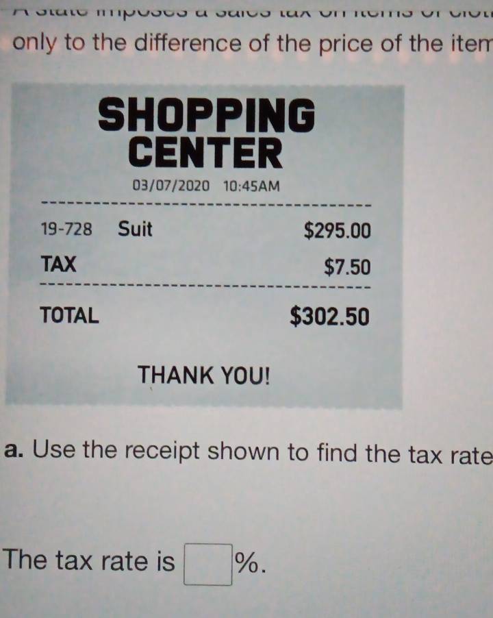 only to the difference of the price of the item . 
SHOPPING 
CENTER 
03/07/2020 10:45AM 
19-728 Suit $295.00
TAX $7.50
TOTAL $302.50
THANK YOU! 
a. Use the receipt shown to find the tax rate 
The tax rate is □ %.