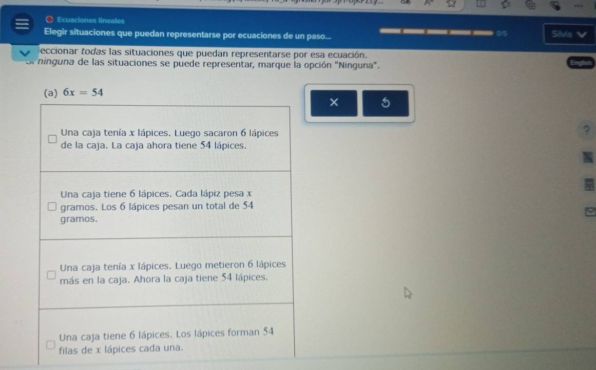 Ecuaciones lineales
Elegir situaciones que puedan representarse por ecuaciones de un paso... 015 Silvia
___
leccionar todas las situaciones que puedan representarse por esa ecuación.
ninguna de las situaciones se puede representar, marque la opción "Ninguna".
× 5
?