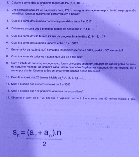 Calcule a soma dos 50 primeiros termos da PA (2, 6, 10,...). 
2. Um ciclista percorre 20 km na primeira hora; 17 km na segunda hora, e assim por diante, em progressão 
aritmética. Quantos quilômetros percorrerá em 5 horas? 
3. Qual é à soma dos números pares compreendidos entre 1 e 101? 
4. Determine a soma dos 9 primeiros termos da sequência (1, 2, 4, 8,...). 
5. Qual é a soma dos 30 termos iniciais da progressão anitmética (2, 9, 16, ...)? 
6. Qual é a soma dos números ímpares entre 10 e 1000? 
7. Em uma PA de razão 5, cuii soma dos 50 primeiros termos é 6625, qual é o 50° elemento? 
8. Qual é a soma de todos os naturais que vão de 1 até 100? 
9. Com o intuito de construjr um jogo novo, foram colocados sobre um tabuleiro de xadrez grãos de arroz 
da seguinte maneira: na primeira casa, foram colocados 5 grãos; na segunda, 10; na terceira, 15; e 
assim por diante. Quantos grãos de arroz foram usados nesse tabuleiro? 
10. Calcule a soma dos 25 termos iniciais da P.A. (1, 7, 13, ...). 
11. Qual é a soma dos números inteiros de 1 a 350? 
12. Qual é a soma dos 120 primeiros números pares positivos? 
13. Obtenha o valor de a P.A. em que o vigésimo termo é 2 e a soma dos 50 termos iniciais é 650.
s_n=frac (a_1+a_n).n2