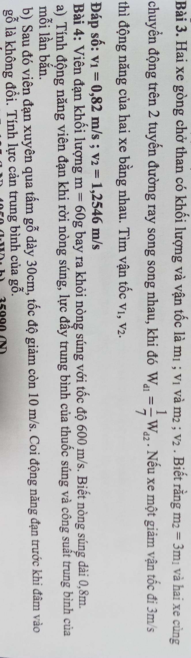 Hai xe gòng chở than có khối lượng và vận tốc là m_1 ;v_1vdot am_2; v_2. Biết rằng m_2=3m_1 và hai xe cùng 
chuyển động trên 2 tuyến đường ray song song nhau, khi đó W_d1= 1/7 W_d2. Nếu xe một giảm vận tốc đi 3m/s
thì động năng của hai xe bằng nhau. Tìm vận tốc V_1, V_2. 
Đáp số: v_1=0,82m/s; v_2=1,2546m/s
Bài 4: Viên đạn khối lượng m=60g bay ra khỏi nòng súng với tốc độ 600 m/s. Biết nòng súng dài 0,8m. 
a) Tính động năng viên đạn khi rời nòng súng, lực đầy trung bình của thuốc súng và công suất trung bình của 
mỗi lần bắn. 
b) Sau đó viên đạn xuyên qua tấm gỗ dày 30cm, tốc độ giảm còn 10 m/s. Coi động năng đạn trước khi đâm vào 
gỗ là không đổi. Tính lực cản trung bình của ; x ).