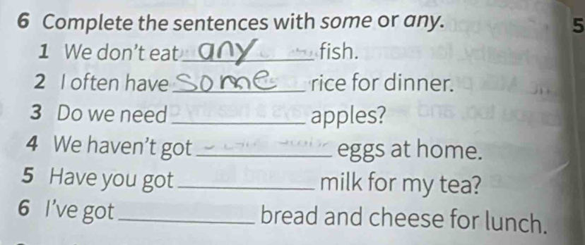 Complete the sentences with some or any. 5 
1 We don’t eat_ fish. 
2 I often have _rice for dinner. 
3 Do we need _apples? 
4 We haven't got _eggs at home. 
5 Have you got_ milk for my tea? 
6 I've got_ bread and cheese for lunch.