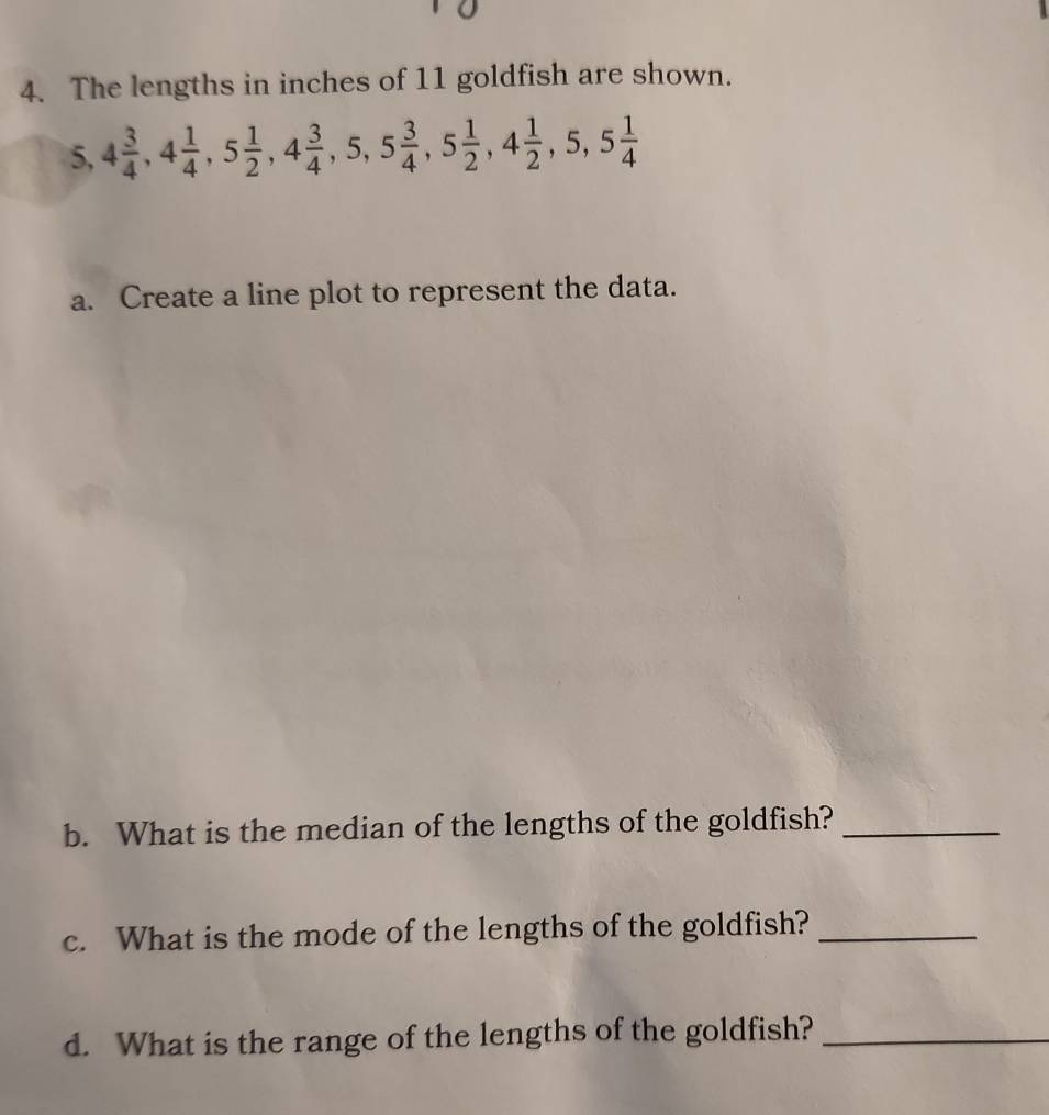 The lengths in inches of 11 goldfish are shown.
5, 4 3/4 , 4 1/4 , 5 1/2 , 4 3/4 , 5, 5 3/4 , 5 1/2 , 4 1/2 , 5, 5 1/4 
a. Create a line plot to represent the data. 
b. What is the median of the lengths of the goldfish?_ 
c. What is the mode of the lengths of the goldfish?_ 
d. What is the range of the lengths of the goldfish?_