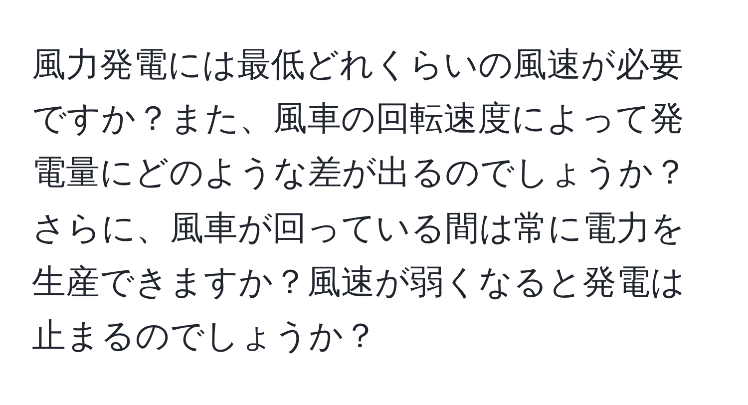 風力発電には最低どれくらいの風速が必要ですか？また、風車の回転速度によって発電量にどのような差が出るのでしょうか？さらに、風車が回っている間は常に電力を生産できますか？風速が弱くなると発電は止まるのでしょうか？