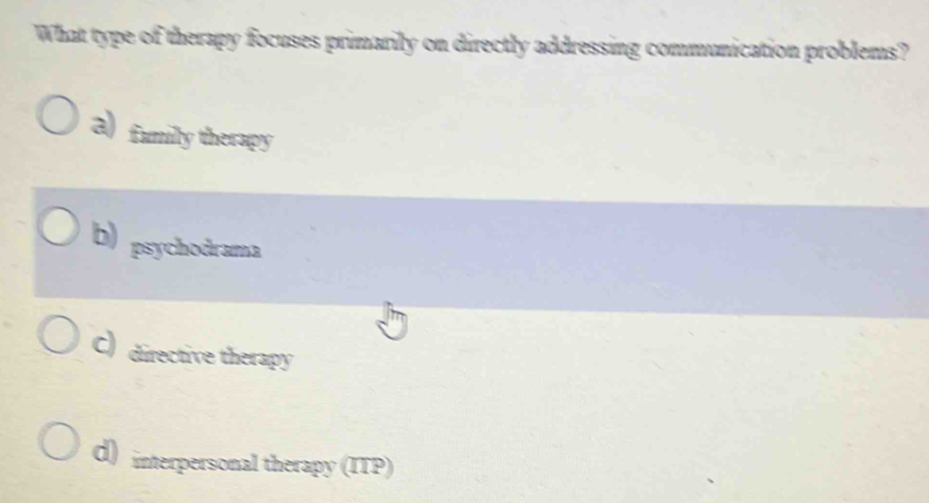 What type of therapy focuses primarily on directly addressing communication problems?
a) fumily therapy
b) psychodrama
C) directive therapy
d) interpersonal therapy (ITP)