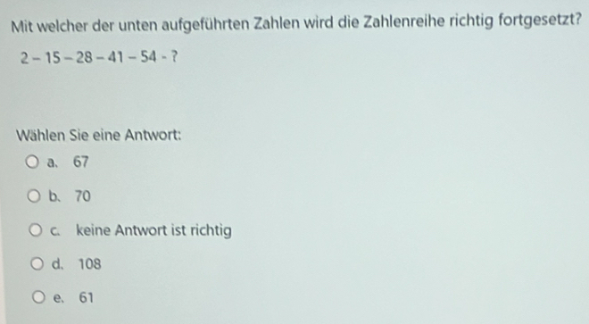 Mit welcher der unten aufgeführten Zahlen wird die Zahlenreihe richtig fortgesetzt?
2-15-28-41-54- ?
Wählen Sie eine Antwort:
a. 67
b、 70
c. keine Antwort ist richtig
d. 108
e. 61