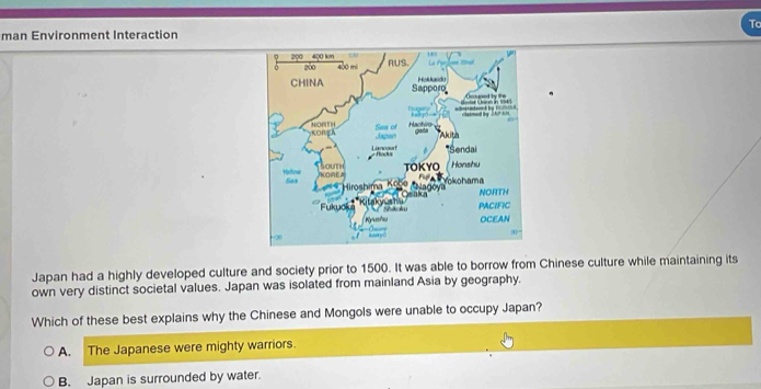 Tc
man Environment Interaction
Japan had a highly developed culture and society prior to 1500. It was able to borrow from Chinese culture while maintaining its
own very distinct societal values. Japan was isolated from mainland Asia by geography.
Which of these best explains why the Chinese and Mongols were unable to occupy Japan?
A. The Japanese were mighty warriors.
B. Japan is surrounded by water.