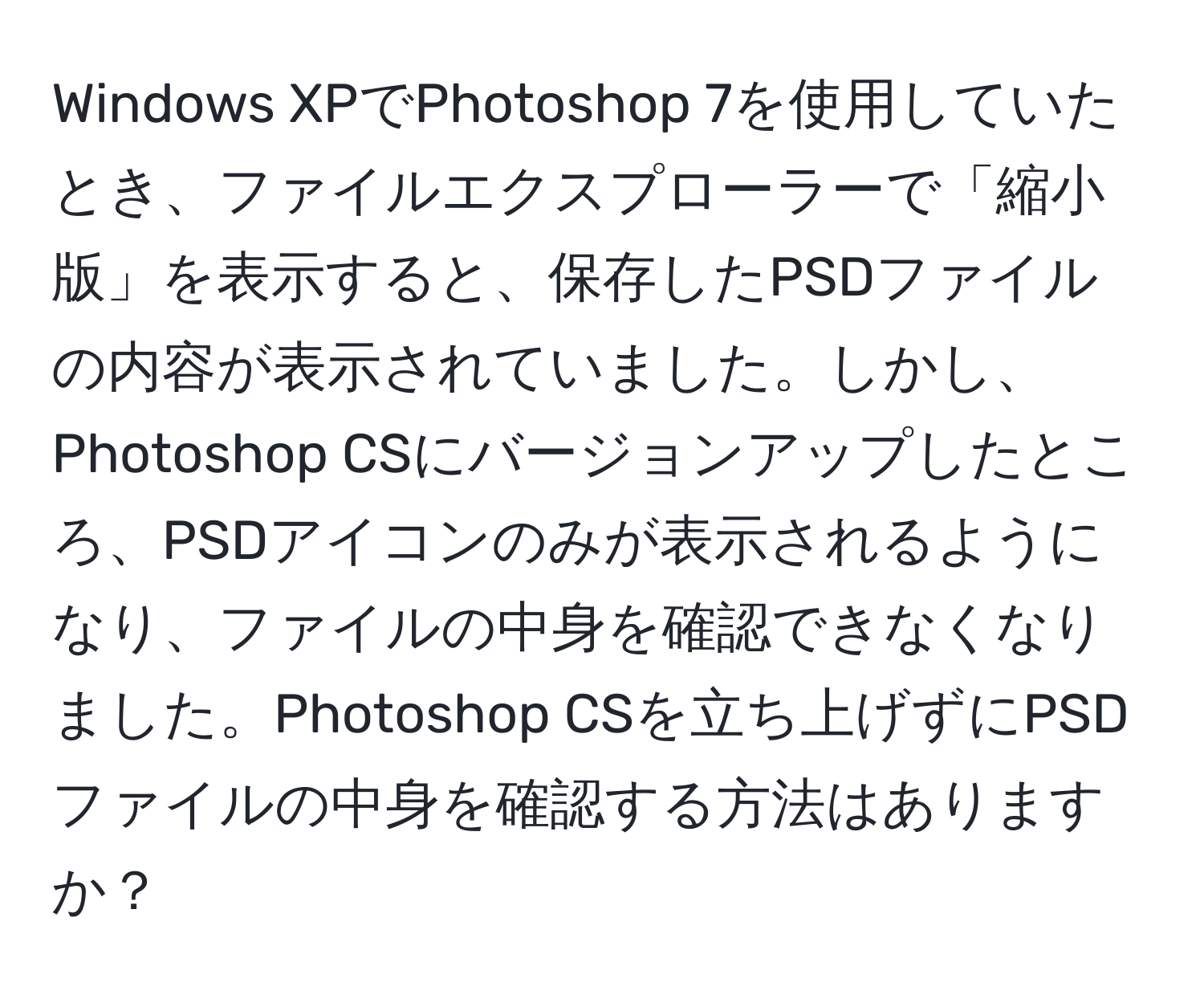 Windows XPでPhotoshop 7を使用していたとき、ファイルエクスプローラーで「縮小版」を表示すると、保存したPSDファイルの内容が表示されていました。しかし、Photoshop CSにバージョンアップしたところ、PSDアイコンのみが表示されるようになり、ファイルの中身を確認できなくなりました。Photoshop CSを立ち上げずにPSDファイルの中身を確認する方法はありますか？