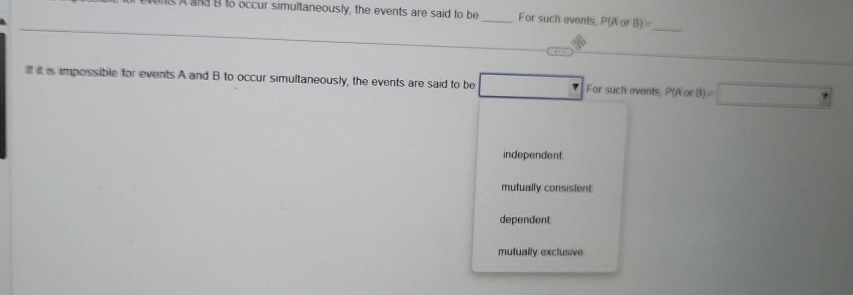 A and B to occur simultaneously, the events are said to be_ For such events, P(A or B)=
_
is impossible for events A and B to occur simultaneously, the events are said to be For such events, P(A of (B)=□
independent
mutually consistent
dependent.
mutually exclusive