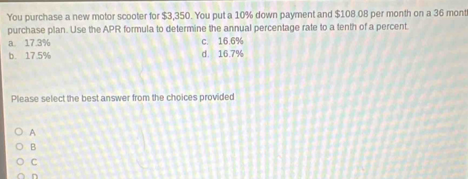 You purchase a new motor scooter for $3,350. You put a 10% down payment and $108.08 per month on a 36 mont
purchase plan. Use the APR formula to determine the annual percentage rate to a tenth of a percent.
a 17.3% c. 16.6%
b. 17.5% d. 16.7%
Please select the best answer from the choices provided
A
B
C
n