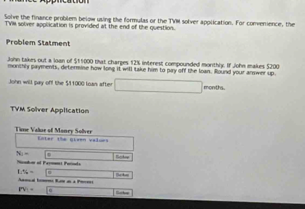 ication 
Solve the finance problem below using the formulas or the TVM solver application. For convenience, the 
TVM solver application is provided at the end of the question. 
Problem Statment 
John takes out a loan of $11000 that charges 12% interest compounded morthly. If John makes $200
monthly payments, determine how long it will take him to pay off the loan. Round your answer up. 
John will pay off the $11000 loan after □ months. 
TVM Solver Application 
Time Value of Money Solver 
Enter the given values
N_2= Solve 
Number of Paymmt Periods
I:% = 0 Solve 
Anmial Ierest Iate an a Perces
PV_1= 0
Salve