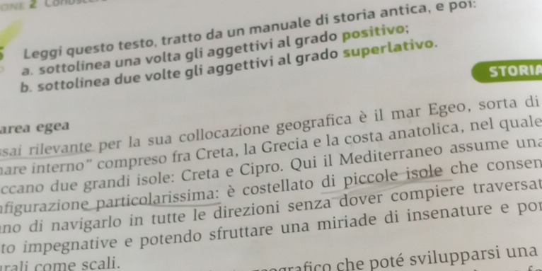 Leggi questo testo, tratto da un manuale di storia antica, e poi: 
a. sottolinea una volta gli aggettivi al grado positivo; 
b. sottolinea due volte gli aggettivi al grado superlativo. 
STORIA 
esai rilevante per la sua collocazione geografica è il mar Egeo, sorta di 
area egea 
hare interno” compreso fra Creta, la Grecia e la costa anatolica, nel quale 
ccano due grandi isole: Creta e Cipro. Qui il Mediterraneo assume una 
afigurazione particolarissima: è costellato di piccole isole che consen 
ano di navigarlo in tutte le direzioni senza dover compiere traversat 
to impegnative e potendo sfruttare una miriade di insenature e por 
rali om e scali. 
rafico che poté svilupparsi una