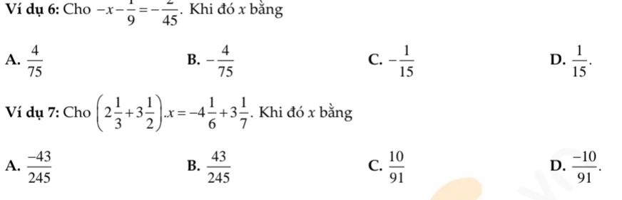 Ví dụ 6: Cho -x- 1/9 =- 2/45 . Khi đó x bằng
A.  4/75  - 4/75  - 1/15   1/15 . 
B.
C.
D.
Ví dụ 7: Cho (2 1/3 +3 1/2 ).x=-4 1/6 +3 1/7 . Khi đó x bằng
A.  (-43)/245   43/245   10/91   (-10)/91 . 
B.
C.
D.